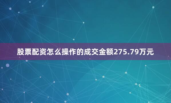 股票配资怎么操作的成交金额275.79万元