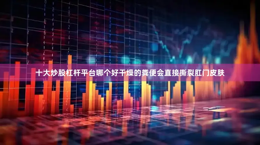 十大炒股杠杆平台哪个好干燥的粪便会直接撕裂肛门皮肤