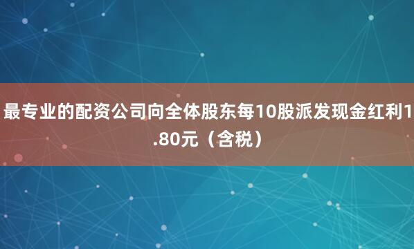 最专业的配资公司向全体股东每10股派发现金红利1.80元（含税）
